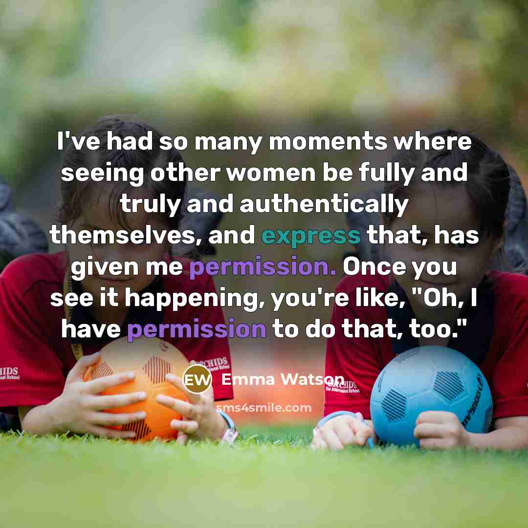 “I've had so many moments where seeing other women be fully and truly and authentically themselves, and express that, has given me permission. Once you see it happening, you're like, "Oh, I have permission to do that, too."” quote by Emma Watson