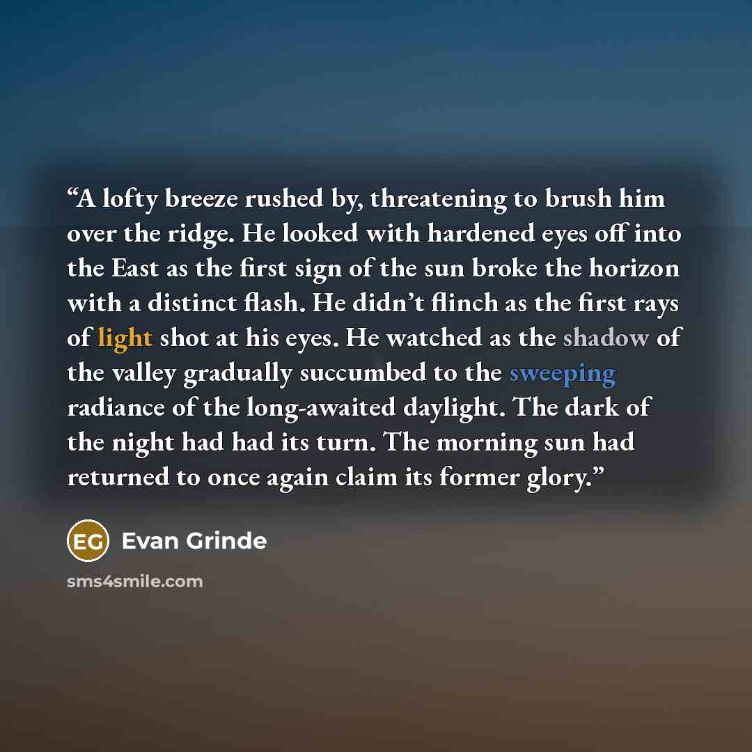 “A lofty breeze rushed by, threatening to brush him over the ridge. He looked with hardened eyes off into the East as the first sign of the sun broke the horizon with a distinct flash. He didn’t flinch as the first rays of light shot at his eyes. He watched as the shadow of the valley gradually…” quote by Evan Grinde