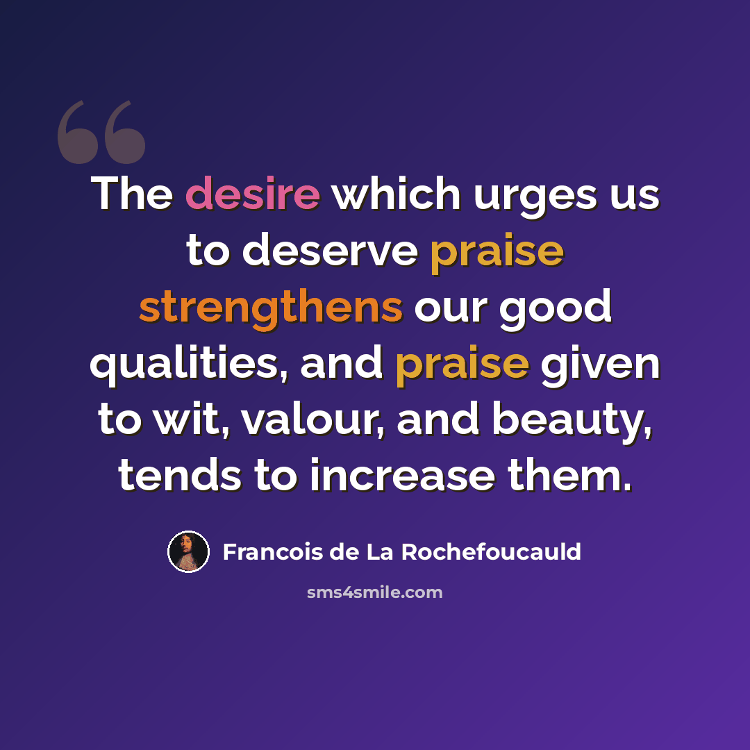 “The desire which urges us to deserve praise strengthens our good qualities, and praise given to wit, valour, and beauty, tends to increase them.” quote by Francois de La Rochefoucauld