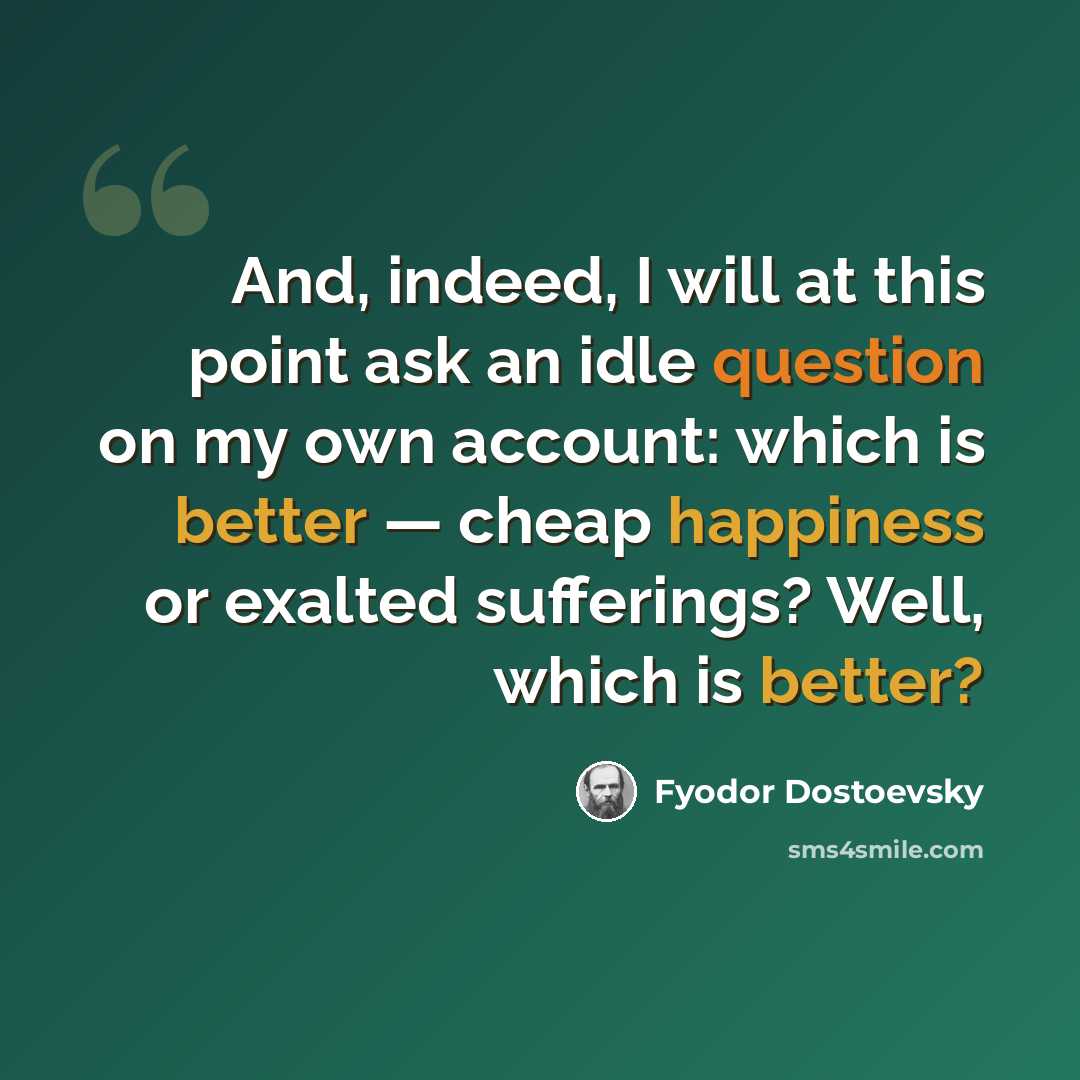 “And, indeed, I will at this point ask an idle question on my own account: which is better — cheap happiness or exalted sufferings? Well, which is better?” quote by Fyodor Dostoevsky