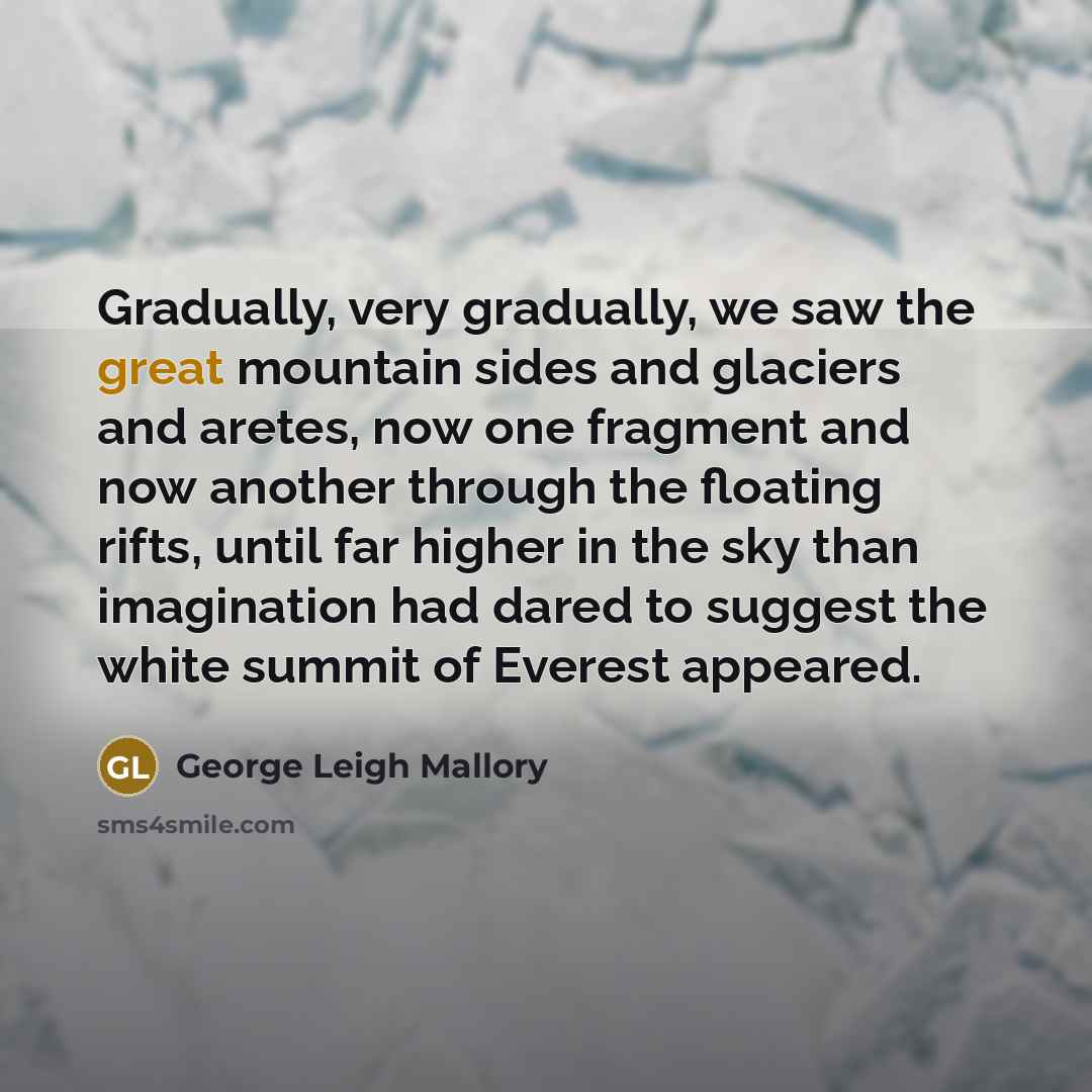 “Gradually, very gradually, we saw the great mountain sides and glaciers and aretes, now one fragment and now another through the floating rifts, until far higher in the sky than imagination had dared to suggest the white summit of Everest appeared.” quote by George Leigh Mallory