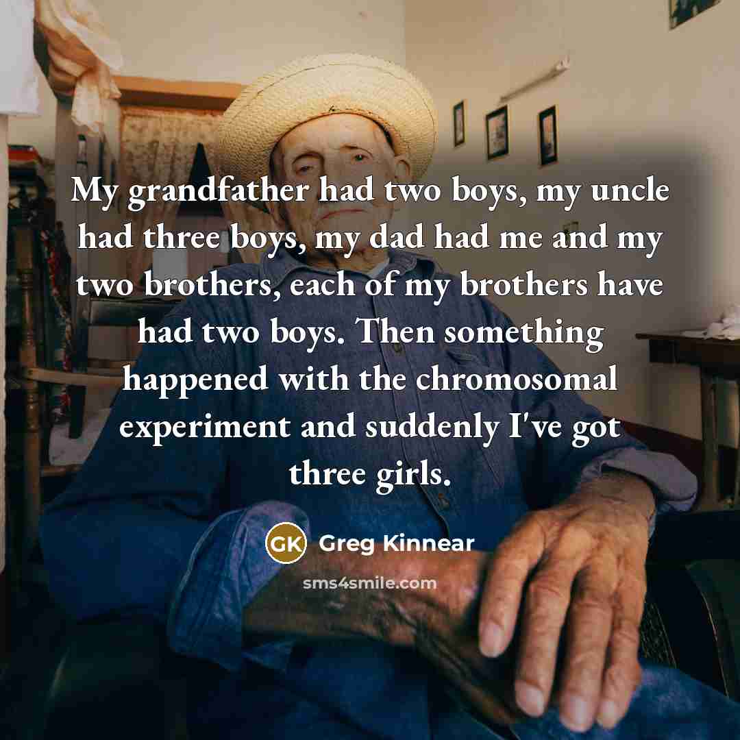 “My grandfather had two boys, my uncle had three boys, my dad had me and my two brothers, each of my brothers have had two boys. Then something happened with the chromosomal experiment and suddenly I've got three girls.” quote by Greg Kinnear