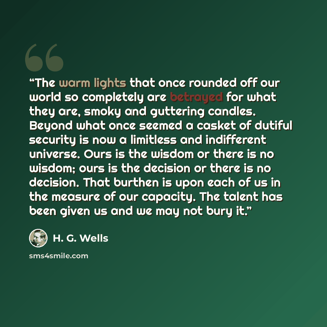 “The warm lights that once rounded off our world so completely are betrayed for what they are, smoky and guttering candles. Beyond what once seemed a casket of dutiful security is now a limitless and indifferent universe. Ours is the wisdom or there is no wisdom; ours is the decision or there is no…” quote by H. G. Wells