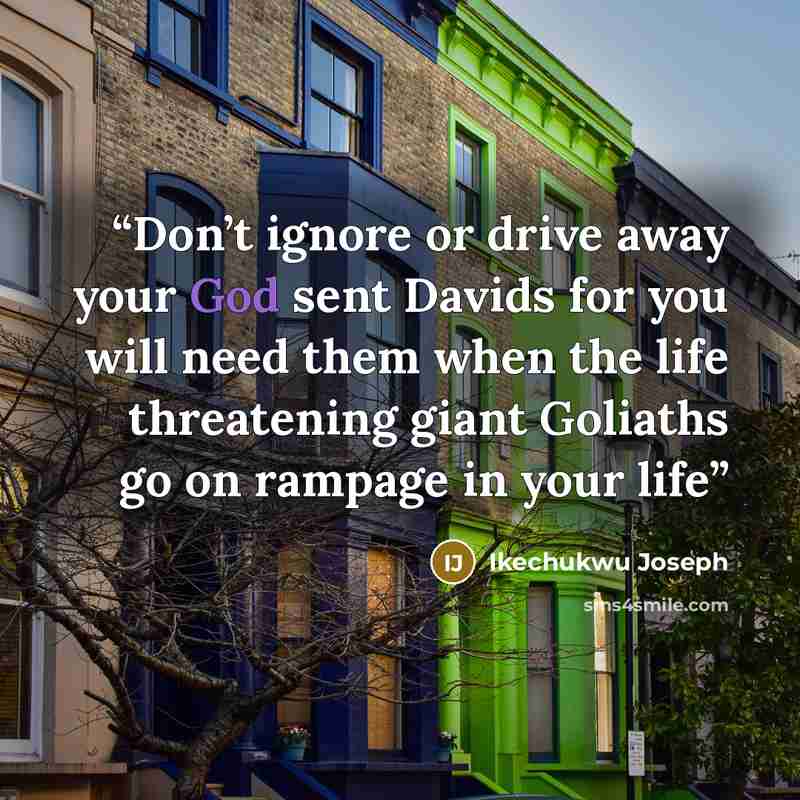 “Don’t ignore or drive away your God sent Davids for you will need them when the life threatening giant Goliaths go on rampage in your life” quote by Ikechukwu Joseph
