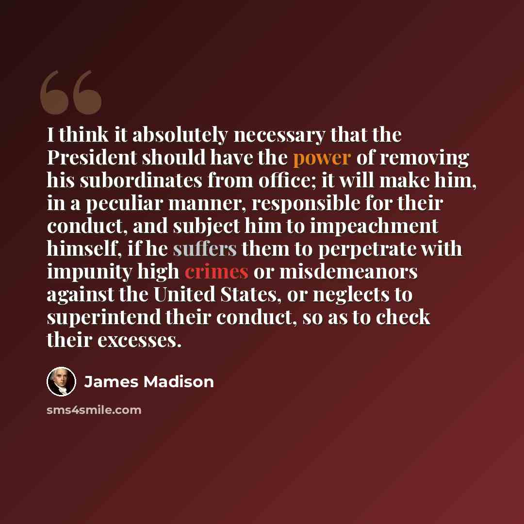 “I think it absolutely necessary that the President should have the power of removing his subordinates from office; it will make him, in a peculiar manner, responsible for their conduct, and subject him to impeachment himself, if he suffers them to perpetrate with impunity high crimes or…” quote by James Madison
