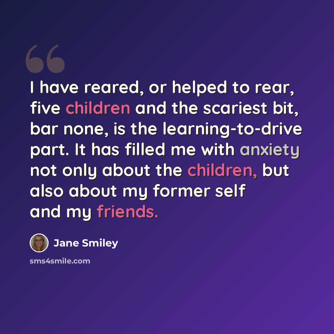 “I have reared, or helped to rear, five children and the scariest bit, bar none, is the learning-to-drive part. It has filled me with anxiety not only about the children, but also about my former self and my friends.” quote by Jane Smiley