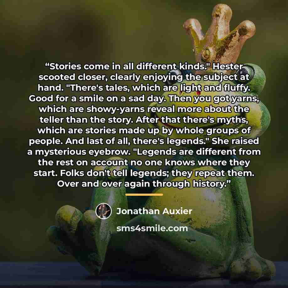 “Stories come in all different kinds." Hester scooted closer, clearly enjoying the subject at hand. "There's tales, which are light and fluffy. Good for a smile on a sad day. Then you got yarns, which are showy-yarns reveal more about the teller than the story. After that there's myths, which are…” quote by Jonathan Auxier