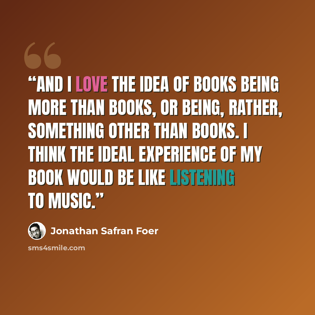 “And I love the idea of books being more than books, or being, rather, something other than books. I think the ideal experience of my book would be like listening to music.” quote by Jonathan Safran Foer