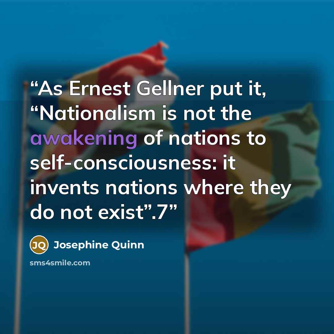 “As Ernest Gellner put it, “Nationalism is not the awakening of nations to self-consciousness: it invents nations where they do not exist”.7” quote by Josephine Quinn