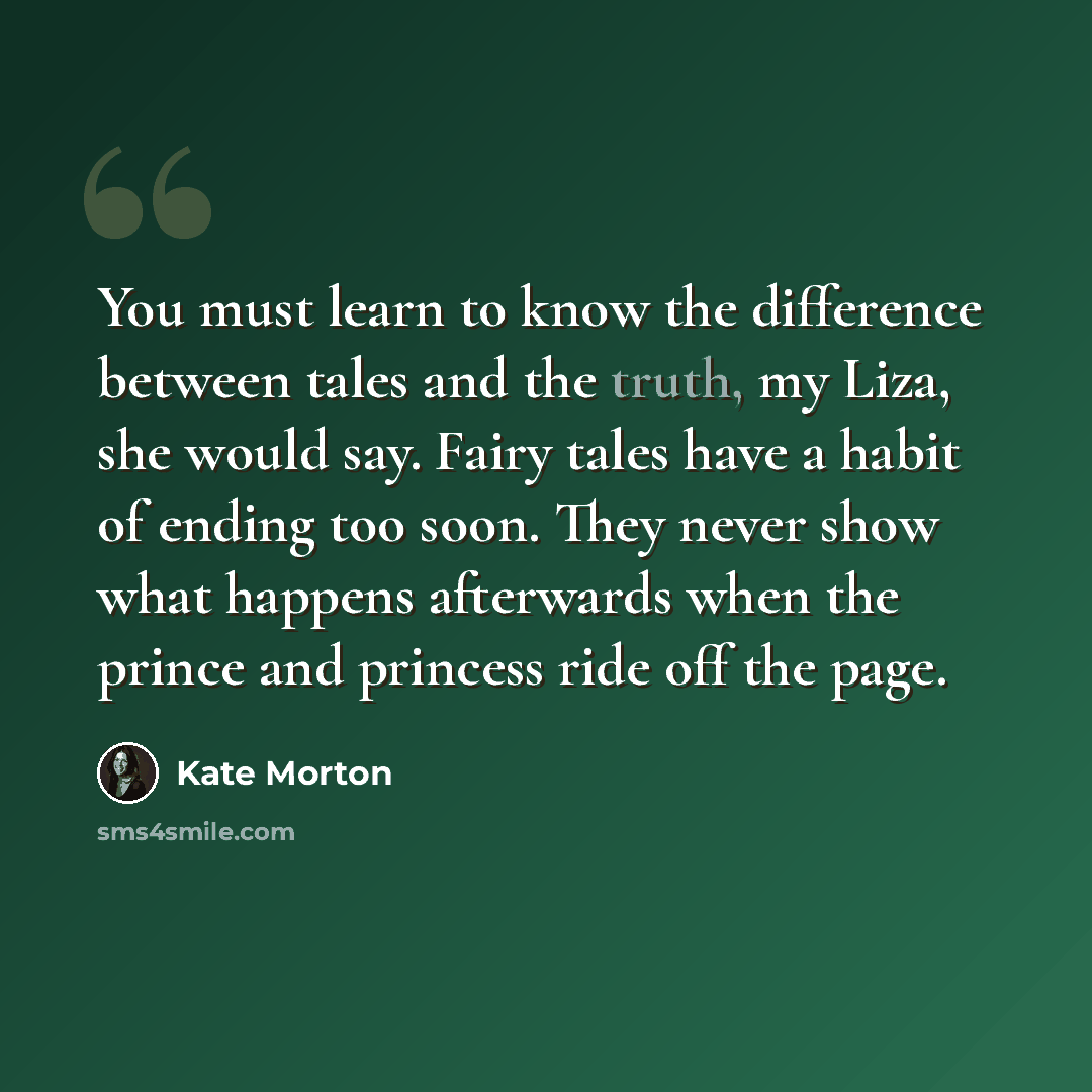 “You must learn to know the difference between tales and the truth, my Liza, she would say. Fairy tales have a habit of ending too soon. They never show what happens afterwards when the prince and princess ride off the page.” quote by Kate Morton