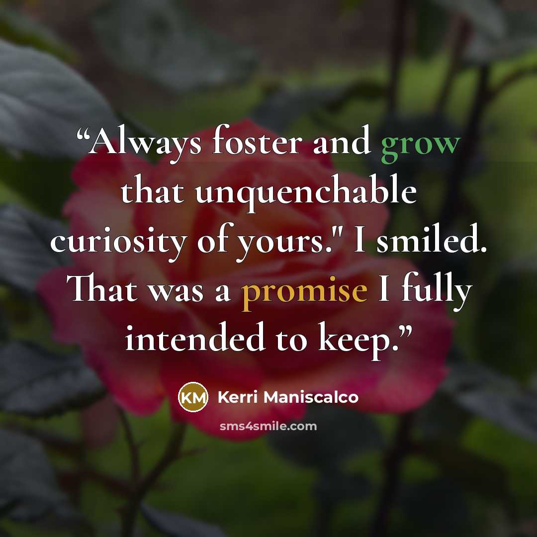 “Always foster and grow that unquenchable curiosity of yours." I smiled. That was a promise I fully intended to keep.” quote by Kerri Maniscalco