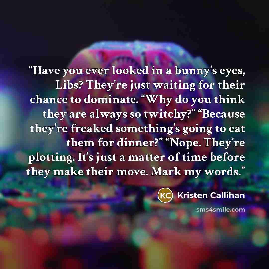 “Have you ever looked in a bunny’s eyes, Libs? They’re just waiting for their chance to dominate. “Why do you think they are always so twitchy?” “Because they’re freaked something’s going to eat them for dinner?” “Nope. They’re plotting. It’s just a matter of time before they make their move. Mark…” quote by Kristen Callihan
