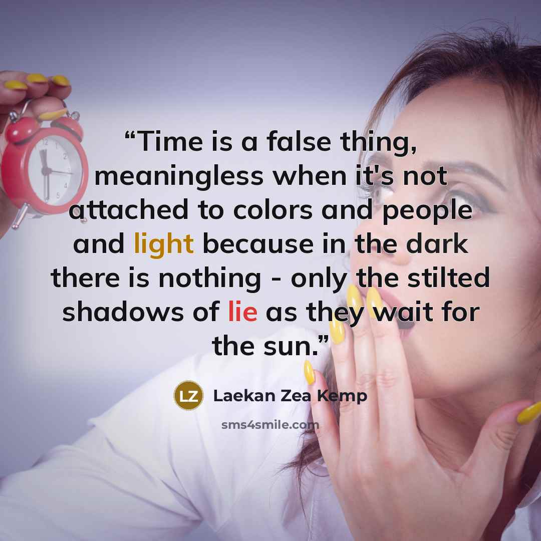 “Time is a false thing, meaningless when it's not attached to colors and people and light because in the dark there is nothing - only the stilted shadows of lie as they wait for the sun.” quote by Laekan Zea Kemp