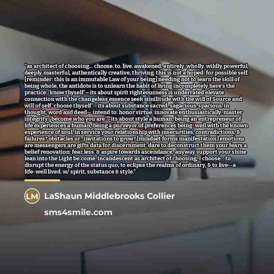 “as architect of choosing... choose. to. live. awakened. entirely. wholly. wildly powerful, deeply masterful, authentically creative, thriving. this is not a hoped-for possible self. [reminder: this is an immutable Law of your being] needing not to learn the skill of being whole, the antidote is to…” quote by LaShaun Middlebrooks Collier