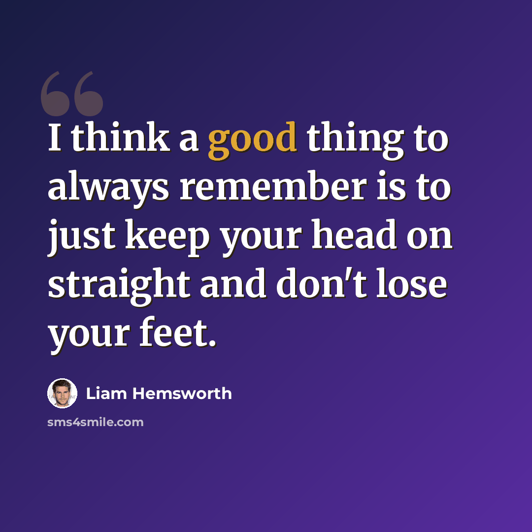 “I think a good thing to always remember is to just keep your head on straight and don't lose your feet.” quote by Liam Hemsworth