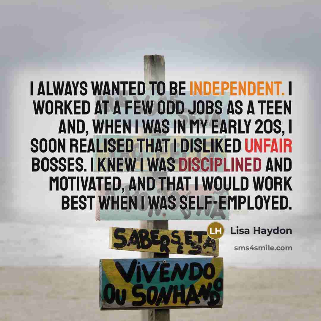 “I always wanted to be independent. I worked at a few odd jobs as a teen and, when I was in my early 20s, I soon realised that I disliked unfair bosses. I knew I was disciplined and motivated, and that I would work best when I was self-employed.” quote by Lisa Haydon