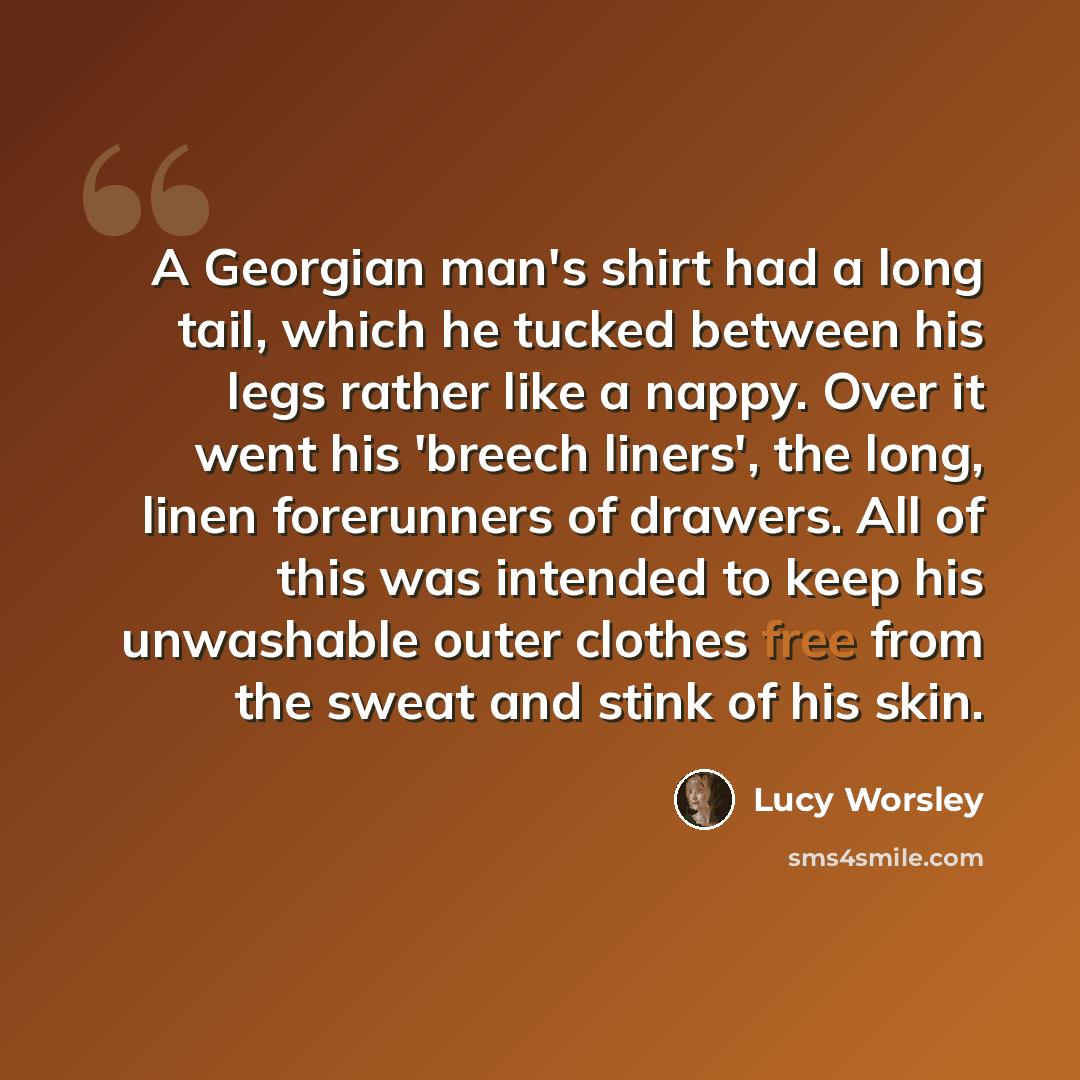 “A Georgian man's shirt had a long tail, which he tucked between his legs rather like a nappy. Over it went his 'breech liners', the long, linen forerunners of drawers. All of this was intended to keep his unwashable outer clothes free from the sweat and stink of his skin.” quote by Lucy Worsley