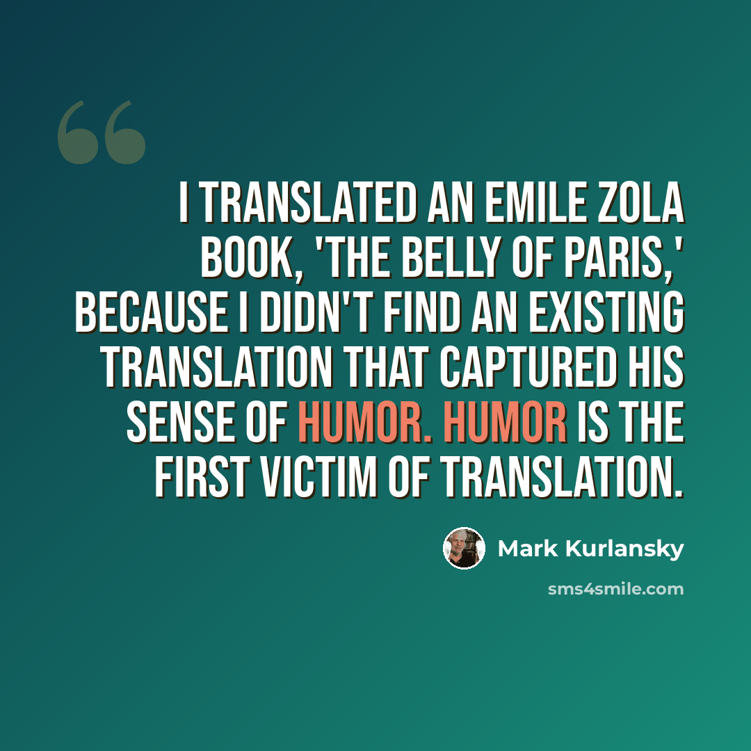 “I translated an Emile Zola book, 'The Belly of Paris,' because I didn't find an existing translation that captured his sense of humor. Humor is the first victim of translation.” quote by Mark Kurlansky