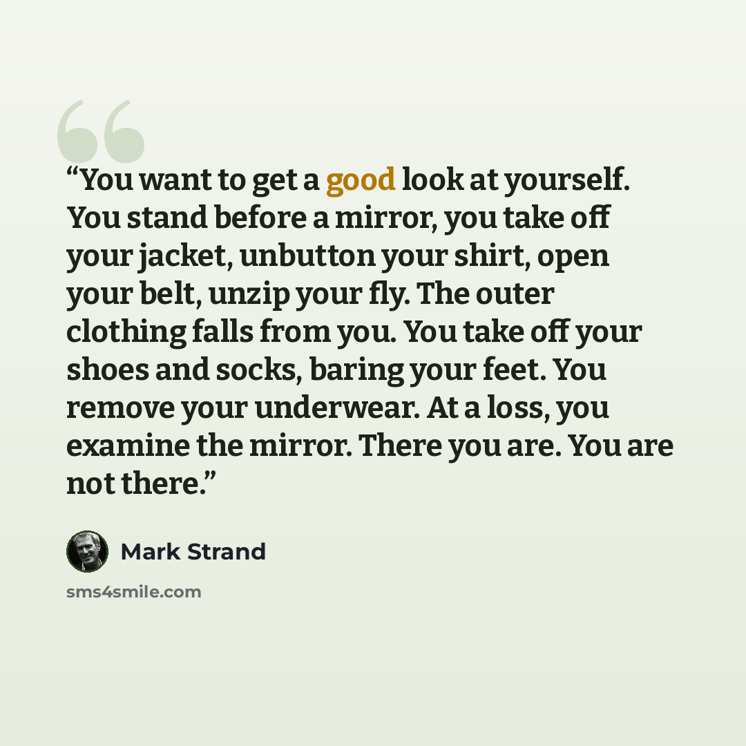 “You want to get a good look at yourself. You stand before a mirror, you take off your jacket, unbutton your shirt, open your belt, unzip your fly. The outer clothing falls from you. You take off your shoes and socks, baring your feet. You remove your underwear. At a loss, you examine the mirror…” quote by Mark Strand