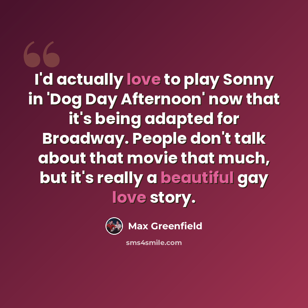 “I'd actually love to play Sonny in 'Dog Day Afternoon' now that it's being adapted for Broadway. People don't talk about that movie that much, but it's really a beautiful gay love story.” quote by Max Greenfield