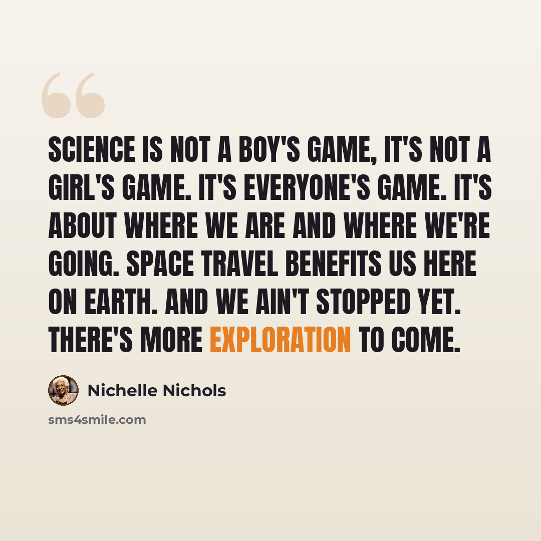“Science is not a boy's game, it's not a girl's game. It's everyone's game. It's about where we are and where we're going. Space travel benefits us here on Earth. And we ain't stopped yet. There's more exploration to come.” quote by Nichelle Nichols