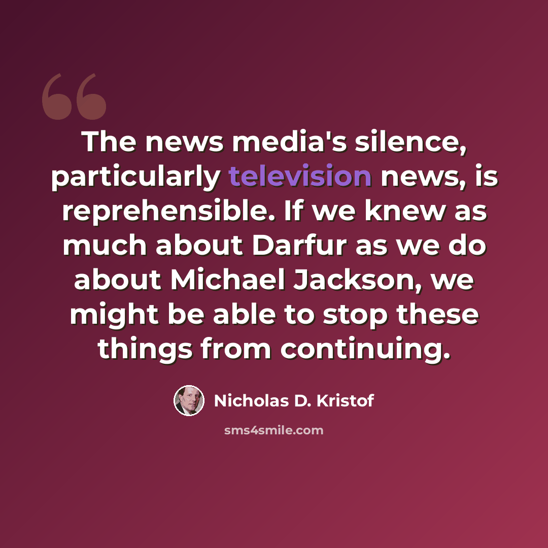 “The news media's silence, particularly television news, is reprehensible. If we knew as much about Darfur as we do about Michael Jackson, we might be able to stop these things from continuing.” quote by Nicholas D. Kristof