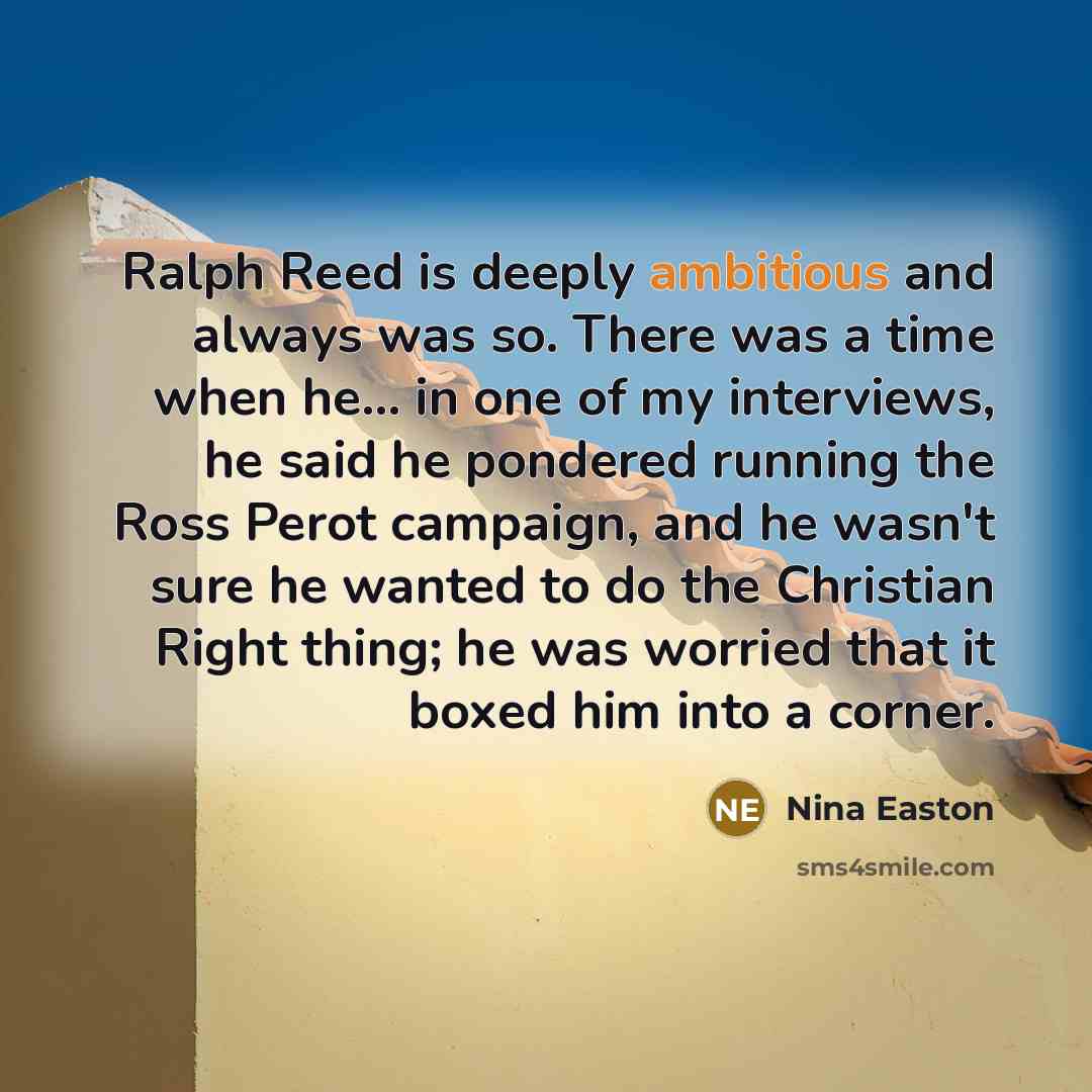 “Ralph Reed is deeply ambitious and always was so. There was a time when he... in one of my interviews, he said he pondered running the Ross Perot campaign, and he wasn't sure he wanted to do the Christian Right thing; he was worried that it boxed him into a corner.” quote by Nina Easton