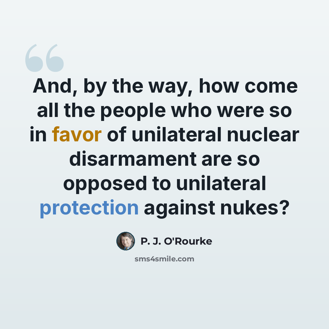 “And, by the way, how come all the people who were so in favor of unilateral nuclear disarmament are so opposed to unilateral protection against nukes?” quote by P. J. O'Rourke