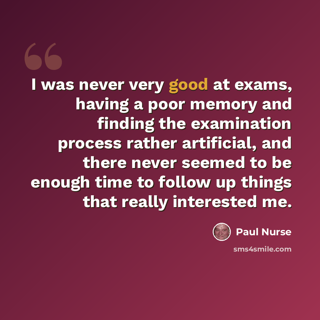 “I was never very good at exams, having a poor memory and finding the examination process rather artificial, and there never seemed to be enough time to follow up things that really interested me.” quote by Paul Nurse