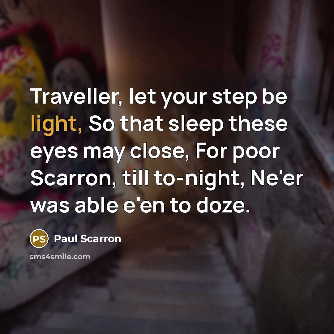 “Traveller, let your step be light, So that sleep these eyes may close, For poor Scarron, till to-night, Ne'er was able e'en to doze.” quote by Paul Scarron