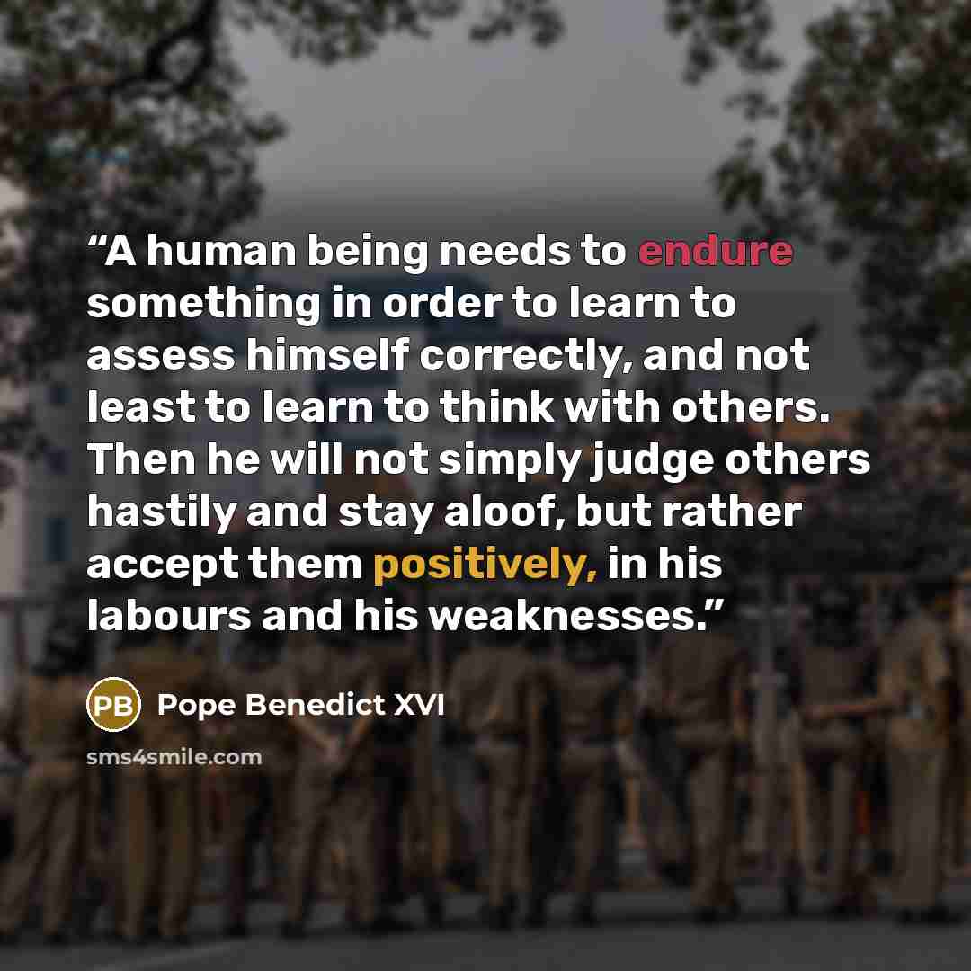 “A human being needs to endure something in order to learn to assess himself correctly, and not least to learn to think with others. Then he will not simply judge others hastily and stay aloof, but rather accept them positively, in his labours and his weaknesses.” quote by Pope Benedict XVI