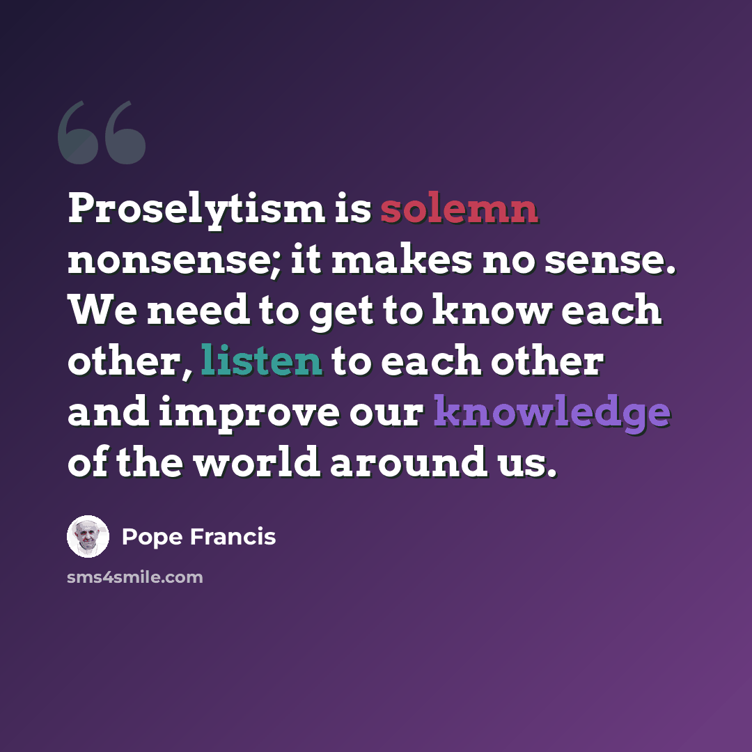 “Proselytism is solemn nonsense; it makes no sense. We need to get to know each other, listen to each other and improve our knowledge of the world around us.” quote by Pope Francis