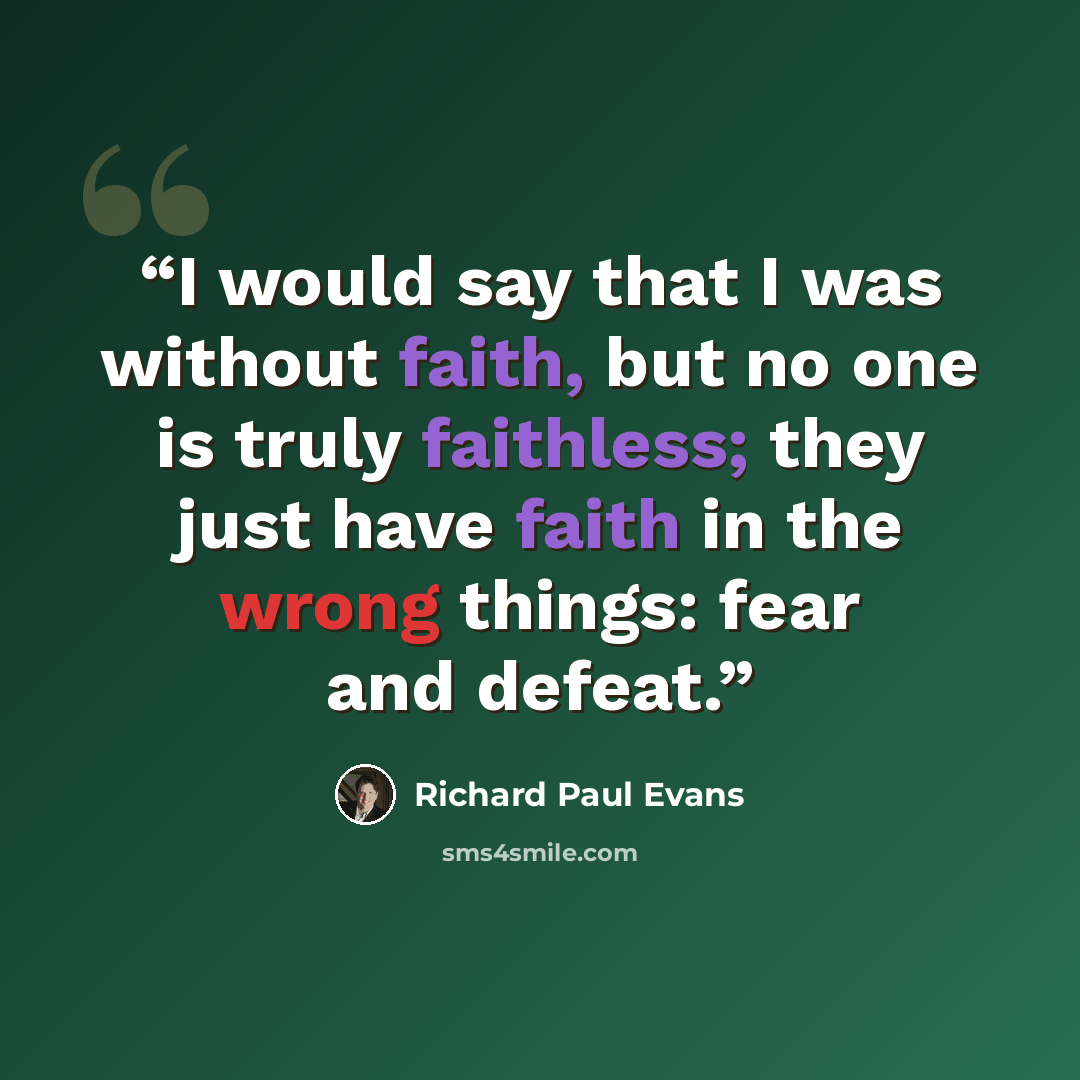 “I would say that I was without faith, but no one is truly faithless; they just have faith in the wrong things: fear and defeat.” quote by Richard Paul Evans