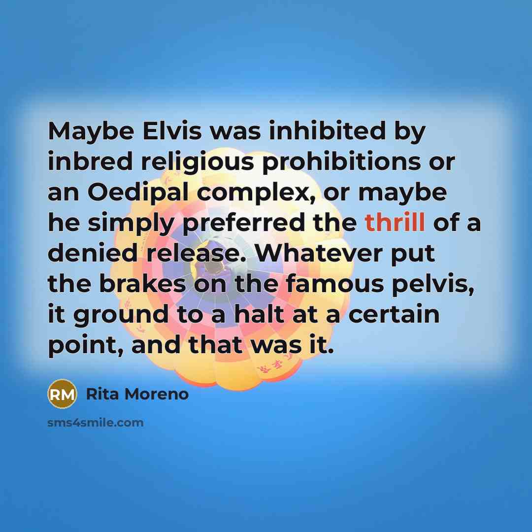 “Maybe Elvis was inhibited by inbred religious prohibitions or an Oedipal complex, or maybe he simply preferred the thrill of a denied release. Whatever put the brakes on the famous pelvis, it ground to a halt at a certain point, and that was it.” quote by Rita Moreno