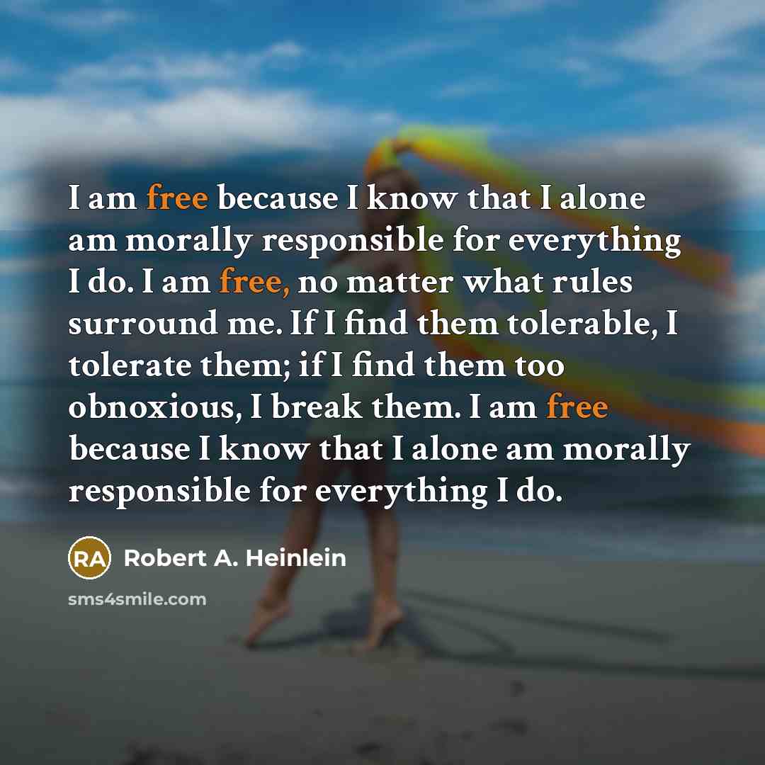 “I am free because I know that I alone am morally responsible for everything I do. I am free, no matter what rules surround me. If I find them tolerable, I tolerate them; if I find them too obnoxious, I break them. I am free because I know that I alone am morally responsible for everything I do.” quote by Robert A. Heinlein