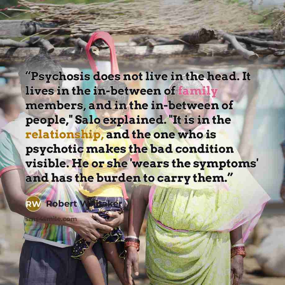“Psychosis does not live in the head. It lives in the in-between of family members, and in the in-between of people," Salo explained. "It is in the relationship, and the one who is psychotic makes the bad condition visible. He or she 'wears the symptoms' and has the burden to carry them.” quote by Robert Whitaker