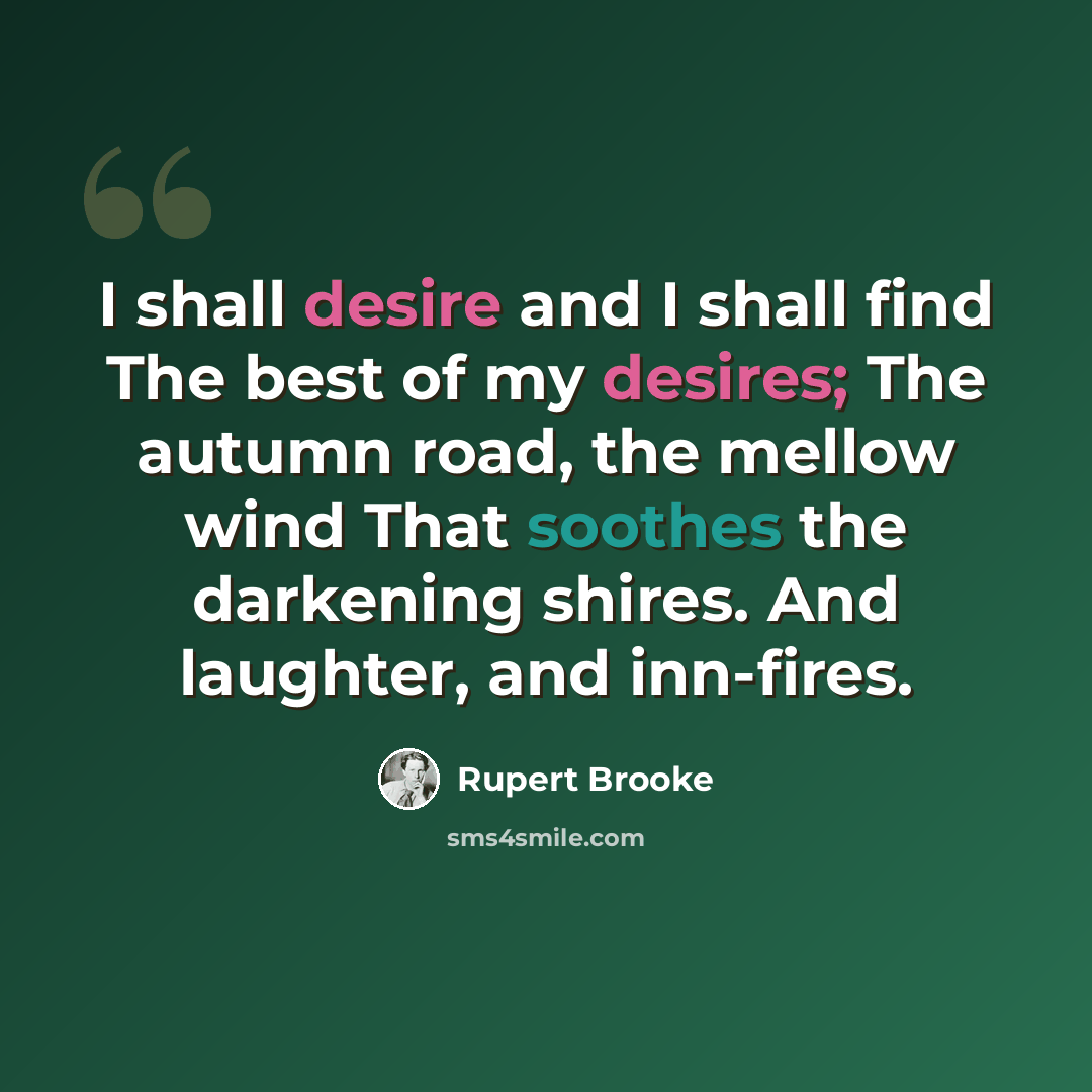 “I shall desire and I shall find The best of my desires; The autumn road, the mellow wind That soothes the darkening shires. And laughter, and inn-fires.” quote by Rupert Brooke