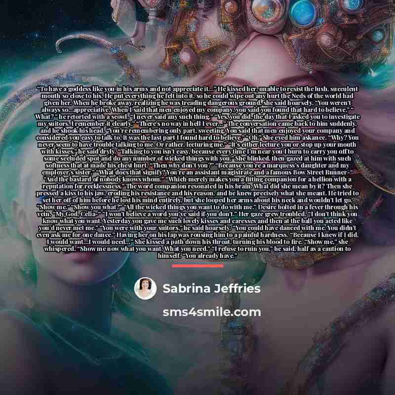 “To have a goddess like you in his arms and not appreciate it…” He kissed her, unable to resist the lush, succulent mouth so close to his. He put everything he felt into it, so he could wipe out any hurt the Neds of the world had given her. When he broke away, realizing he was treading dangerous…” quote by Sabrina Jeffries