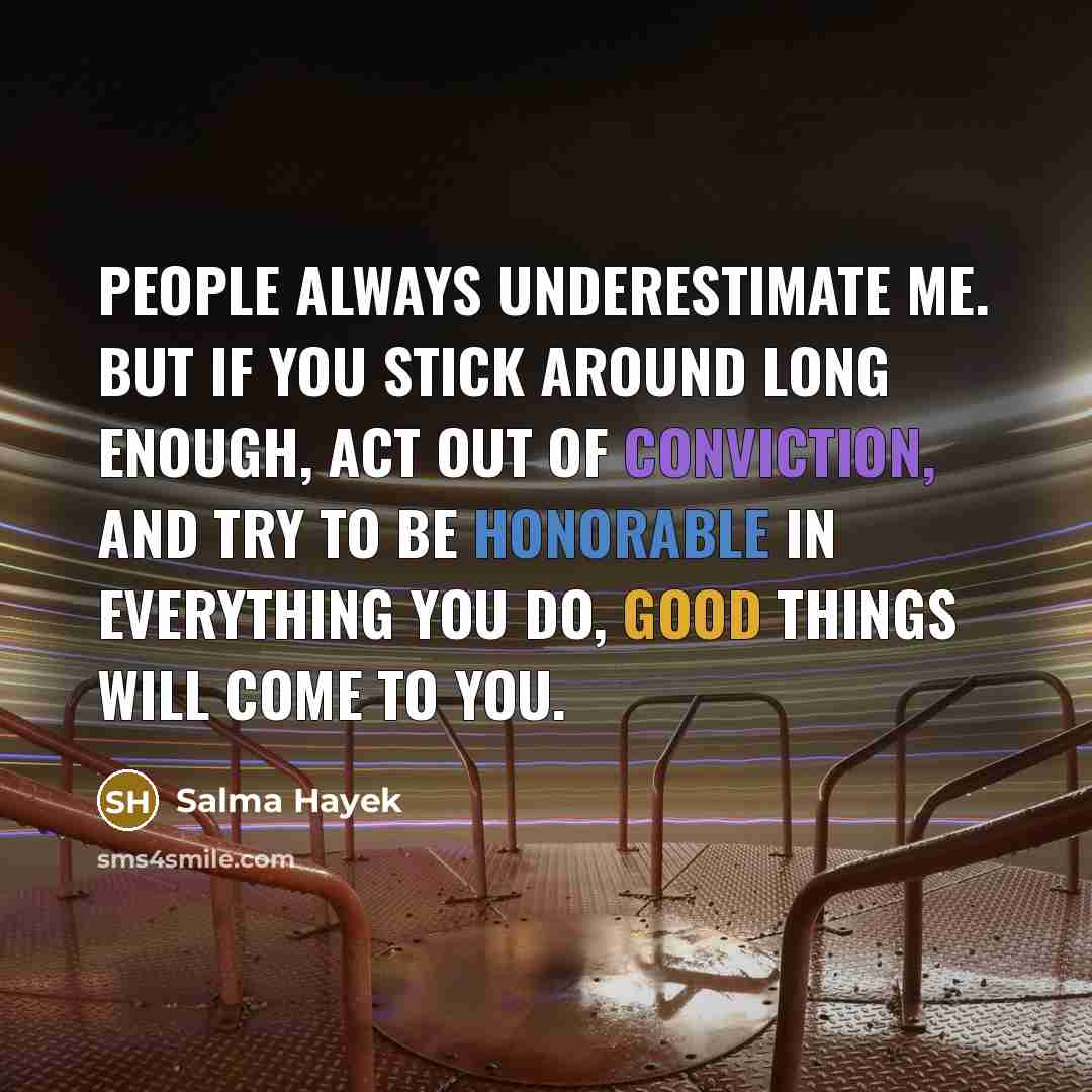 “People always underestimate me. But if you stick around long enough, act out of conviction, and try to be honorable in everything you do, good things will come to you.” quote by Salma Hayek