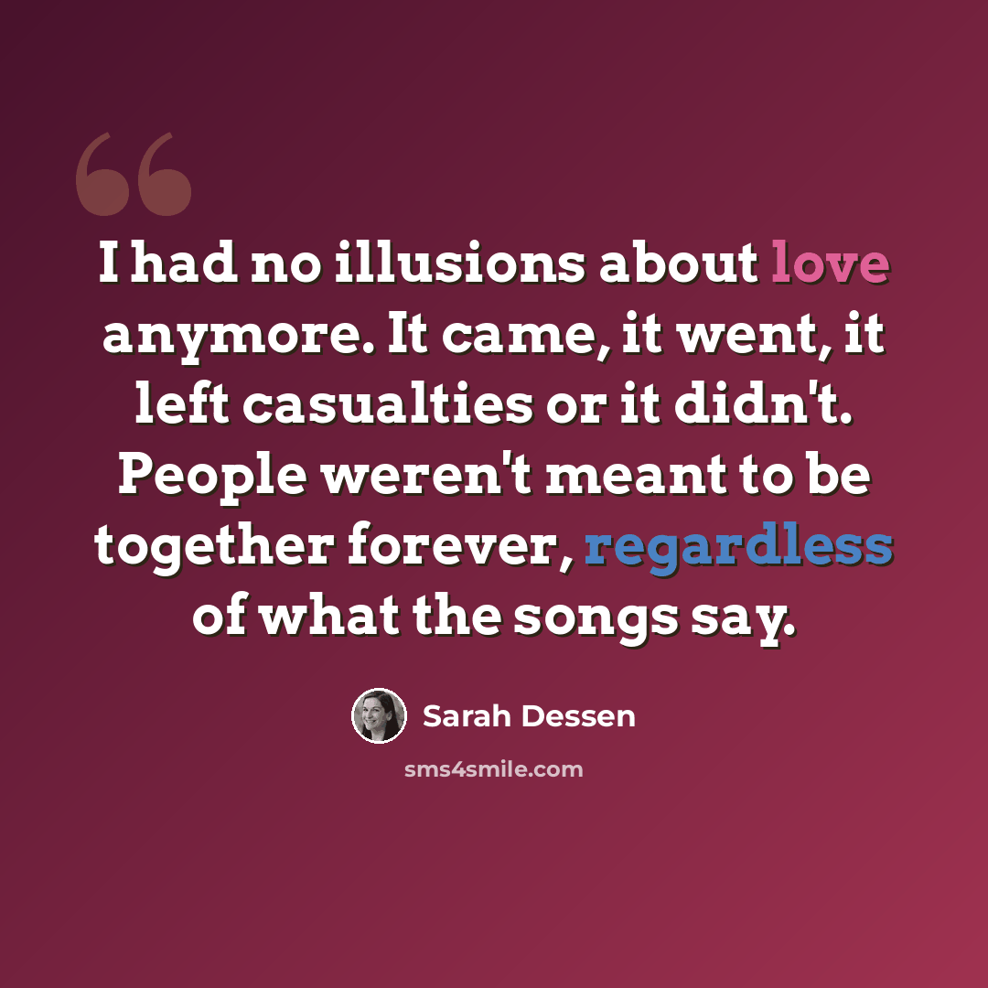 “I had no illusions about love anymore. It came, it went, it left casualties or it didn't. People weren't meant to be together forever, regardless of what the songs say.” quote by Sarah Dessen