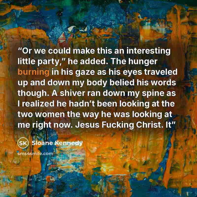 “Or we could make this an interesting little party,” he added. The hunger burning in his gaze as his eyes traveled up and down my body belied his words though. A shiver ran down my spine as I realized he hadn’t been looking at the two women the way he was looking at me right now. Jesus Fucking…” quote by Sloane Kennedy