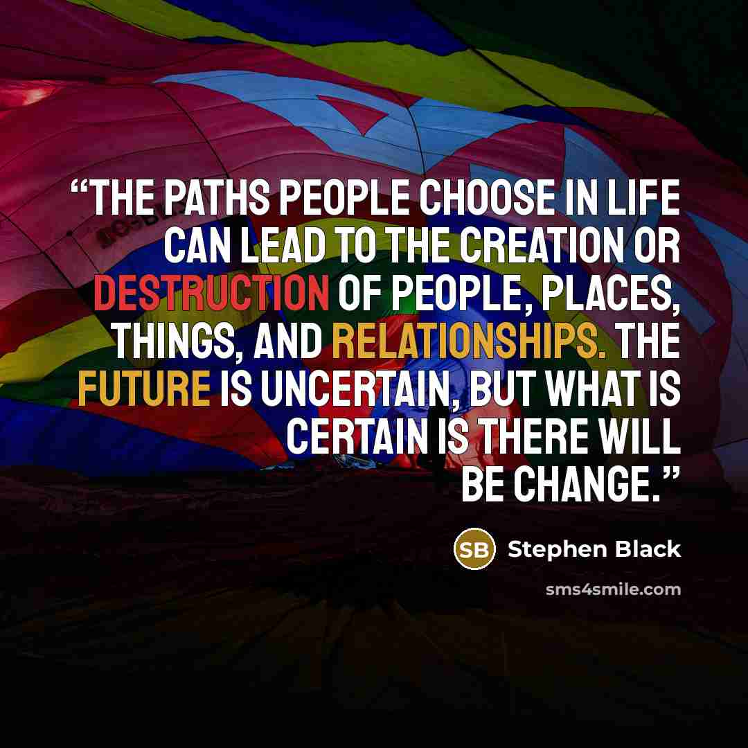 “The paths people choose in life can lead to the creation or destruction of people, places, things, and relationships. The future is uncertain, but what is certain is there will be change.” quote by Stephen Black