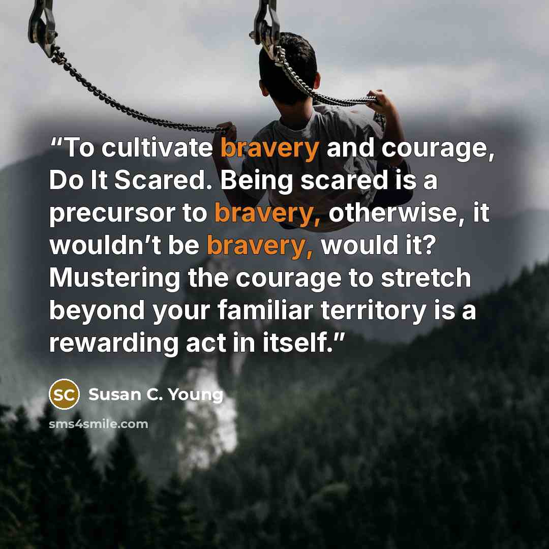 “To cultivate bravery and courage, Do It Scared. Being scared is a precursor to bravery, otherwise, it wouldn’t be bravery, would it? Mustering the courage to stretch beyond your familiar territory is a rewarding act in itself.” quote by Susan C. Young