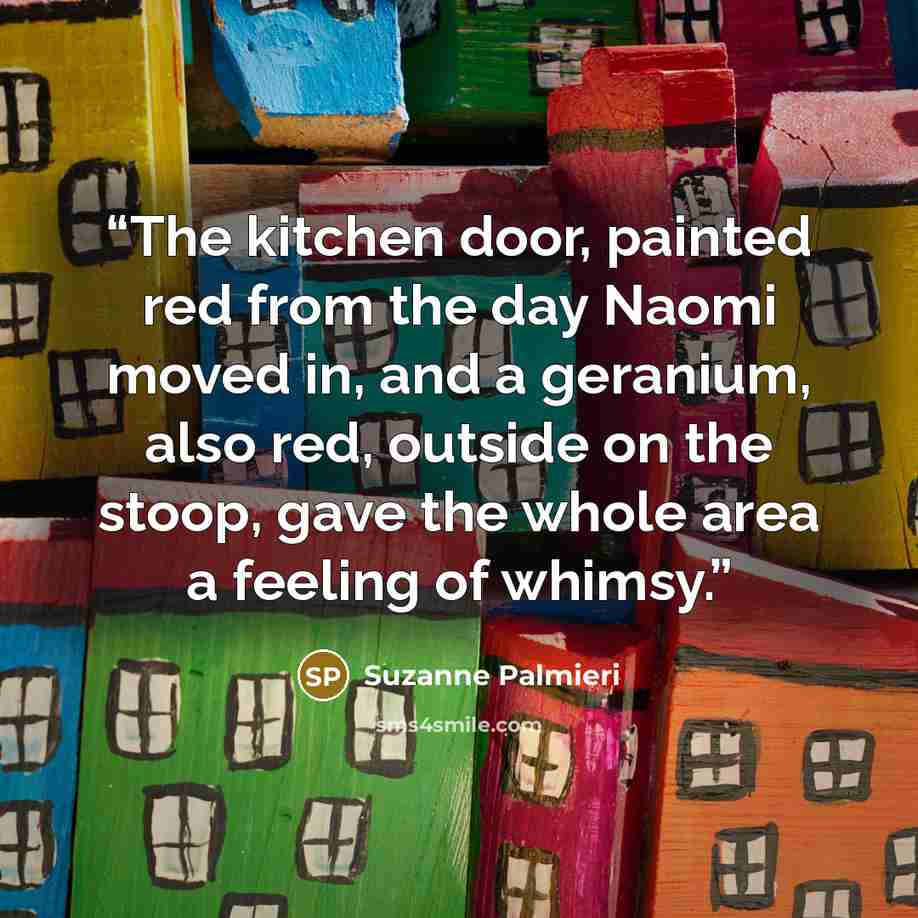 “The kitchen door, painted red from the day Naomi moved in, and a geranium, also red, outside on the stoop, gave the whole area a feeling of whimsy.” quote by Suzanne Palmieri