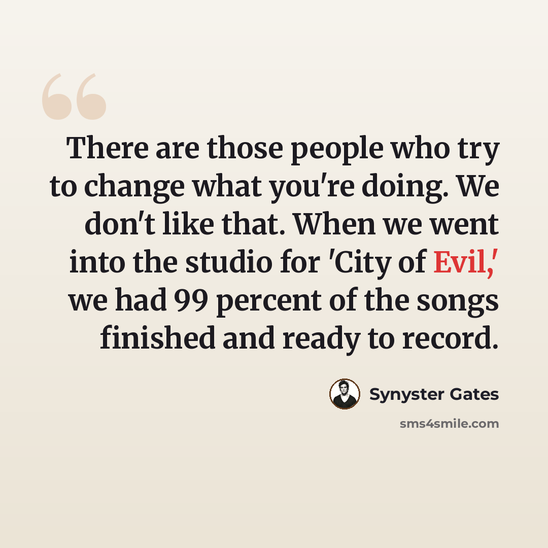 “There are those people who try to change what you're doing. We don't like that. When we went into the studio for 'City of Evil,' we had 99 percent of the songs finished and ready to record.” quote by Synyster Gates