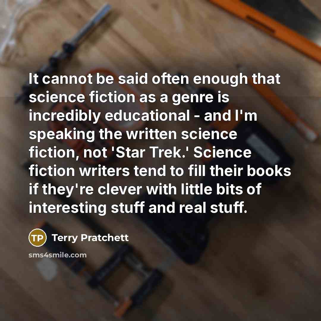 “It cannot be said often enough that science fiction as a genre is incredibly educational - and I'm speaking the written science fiction, not 'Star Trek.' Science fiction writers tend to fill their books if they're clever with little bits of interesting stuff and real stuff.” quote by Terry Pratchett