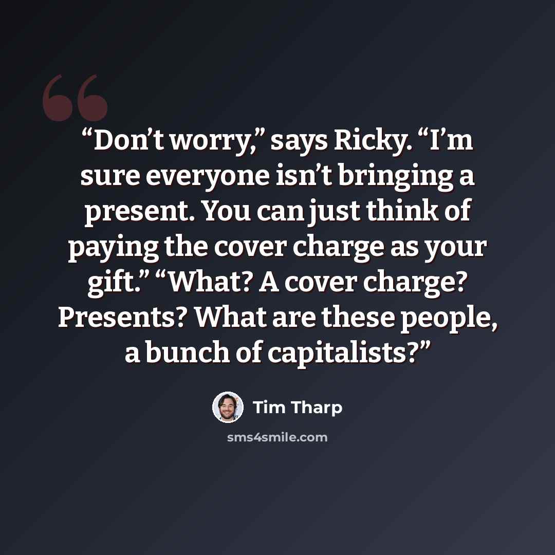 “Don’t worry,” says Ricky. “I’m sure everyone isn’t bringing a present. You can just think of paying the cover charge as your gift.” “What? A cover charge? Presents? What are these people, a bunch of capitalists?” quote by Tim Tharp