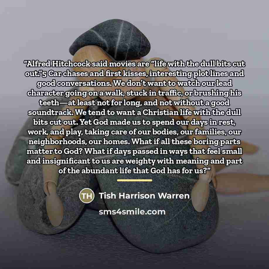 “Alfred Hitchcock said movies are “life with the dull bits cut out.”5 Car chases and first kisses, interesting plot lines and good conversations. We don’t want to watch our lead character going on a walk, stuck in traffic, or brushing his teeth—at least not for long, and not without a good…” quote by Tish Harrison Warren