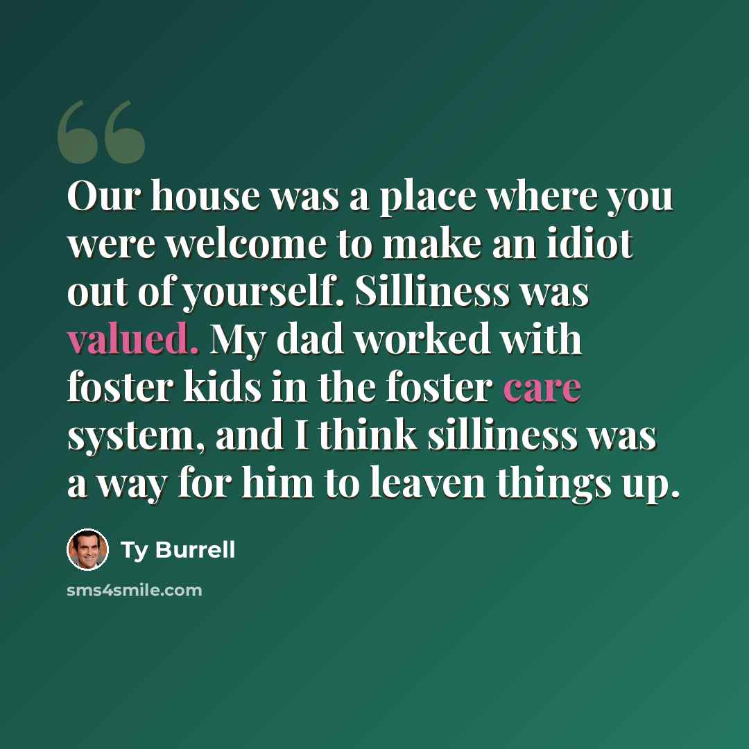 “Our house was a place where you were welcome to make an idiot out of yourself. Silliness was valued. My dad worked with foster kids in the foster care system, and I think silliness was a way for him to leaven things up.” quote by Ty Burrell