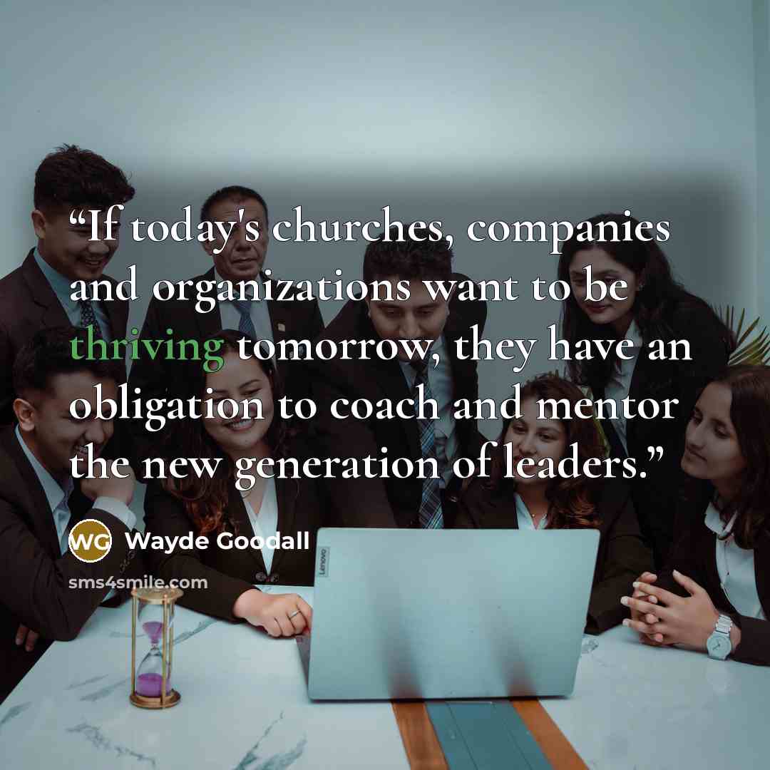 “If today's churches, companies and organizations want to be thriving tomorrow, they have an obligation to coach and mentor the new generation of leaders.” quote by Wayde Goodall